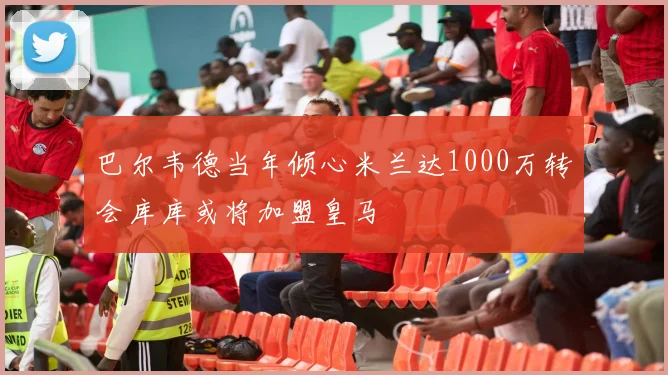 巴尔韦德当年倾心米兰达1000万转会库库或将加盟皇马