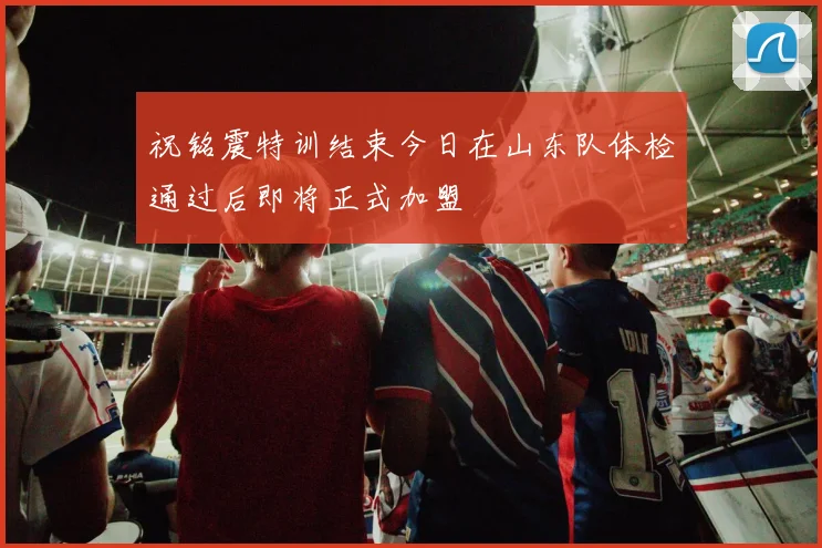 祝铭震特训结束今日在山东队体检通过后即将正式加盟