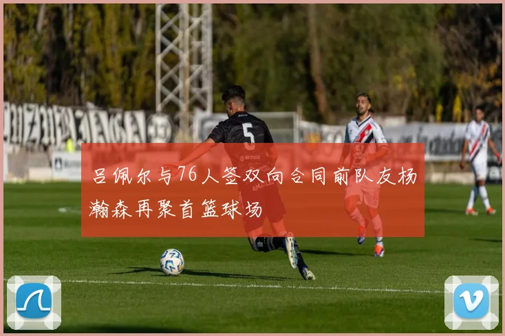 吕佩尔与76人签双向合同前队友杨瀚森再聚首篮球场