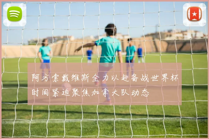 阿方索戴维斯全力以赴备战世界杯时间紧迫聚焦加拿大队动态