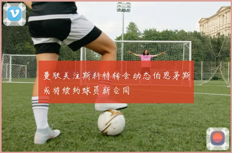 曼联关注斯科特转会动态伯恩茅斯或将续约球员新合同