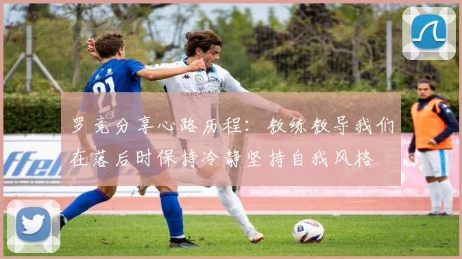 罗竞分享心路历程：教练教导我们在落后时保持冷静坚持自我风格