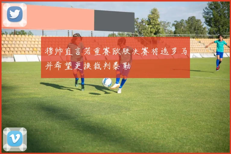 穆帅直言若重赛欧联决赛将选罗马并希望更换裁判泰勒