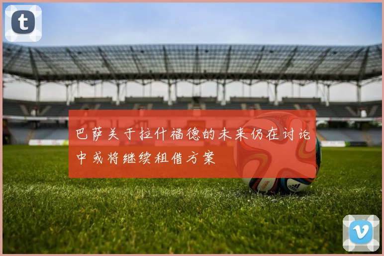 巴萨关于拉什福德的未来仍在讨论中或将继续租借方案
