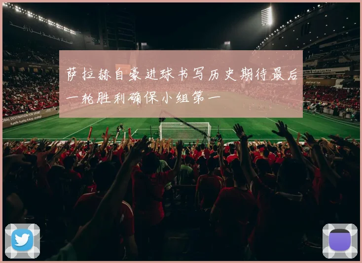 萨拉赫自豪进球书写历史期待最后一轮胜利确保小组第一