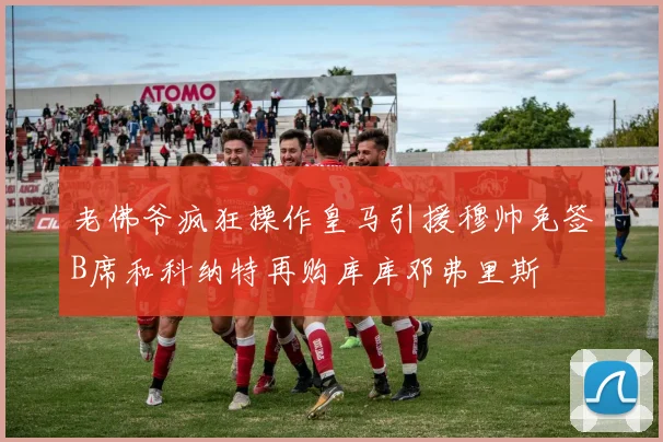 老佛爷疯狂操作皇马引援穆帅免签B席和科纳特再购库库邓弗里斯