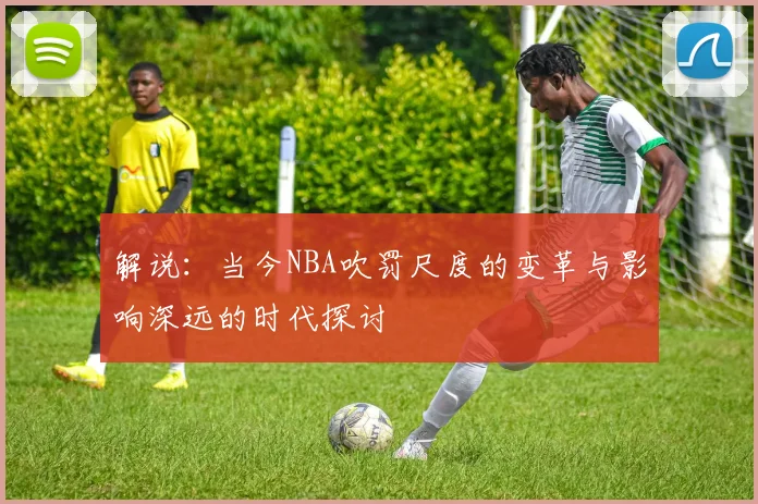 解说：当今NBA吹罚尺度的变革与影响深远的时代探讨