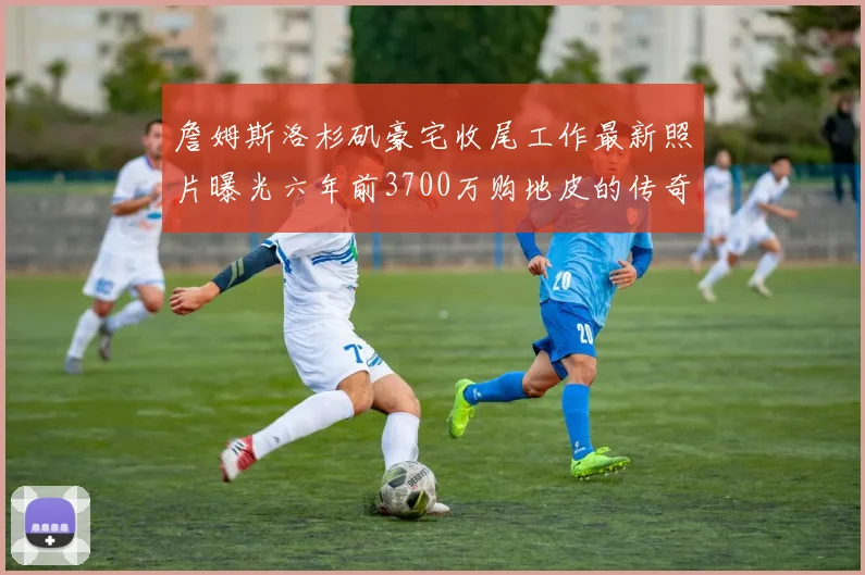 詹姆斯洛杉矶豪宅收尾工作最新照片曝光六年前3700万购地皮的传奇故事