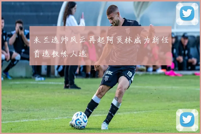 米兰选帅风云再起阿莫林成为新任首选教练人选