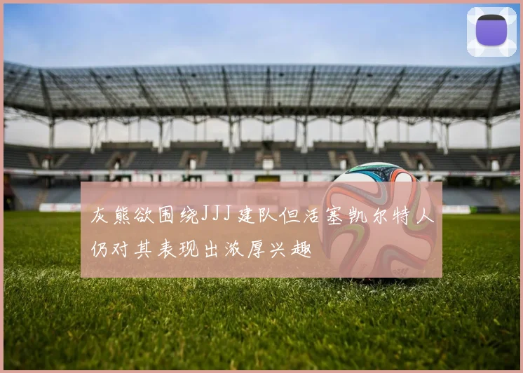 灰熊欲围绕JJJ建队但活塞凯尔特人仍对其表现出浓厚兴趣