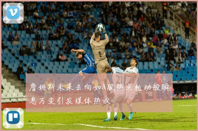 詹姆斯未来去向如A股热点轮动般瞬息万变引发媒体热议