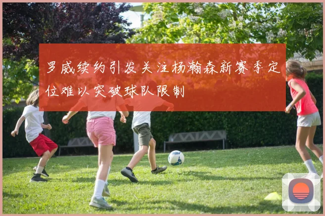 罗威续约引发关注杨瀚森新赛季定位难以突破球队限制