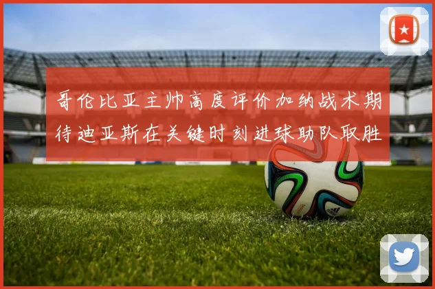 哥伦比亚主帅高度评价加纳战术期待迪亚斯在关键时刻进球助队取胜