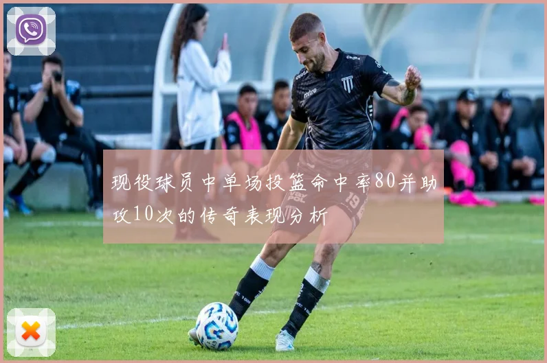 现役球员中单场投篮命中率80并助攻10次的传奇表现分析