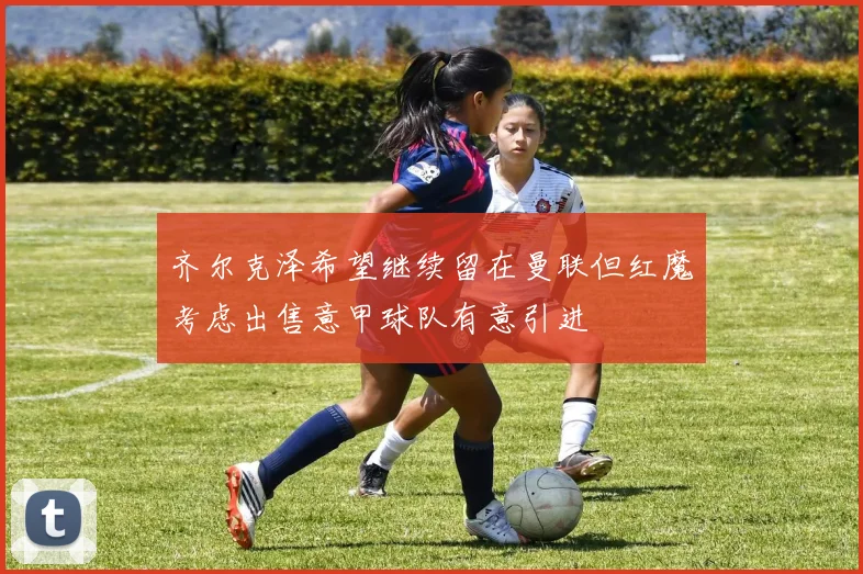 齐尔克泽希望继续留在曼联但红魔考虑出售意甲球队有意引进