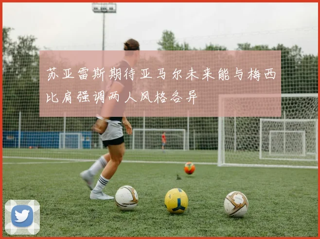 苏亚雷斯期待亚马尔未来能与梅西比肩强调两人风格各异