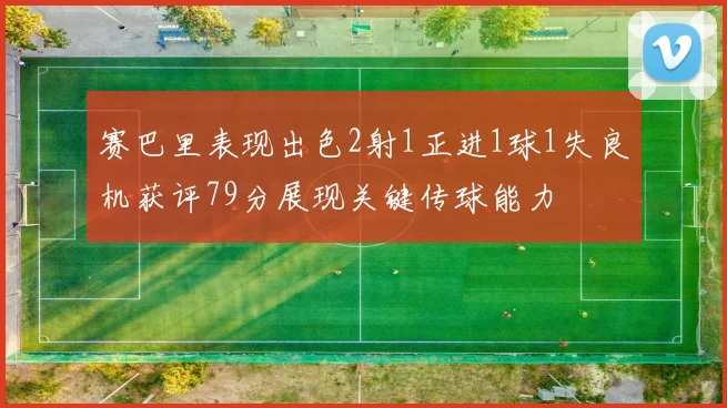 赛巴里表现出色2射1正进1球1失良机获评79分展现关键传球能力