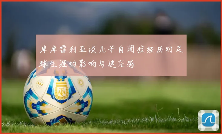 库库雷利亚谈儿子自闭症经历对足球生涯的影响与迷茫感