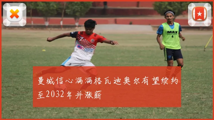 曼城信心满满格瓦迪奥尔有望续约至2032年并涨薪