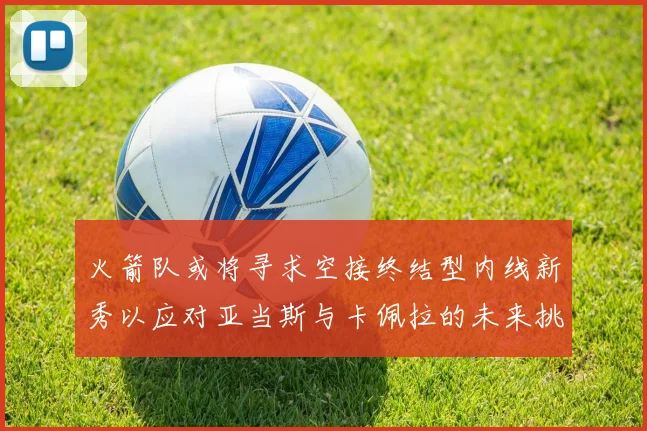 火箭队或将寻求空接终结型内线新秀以应对亚当斯与卡佩拉的未来挑战