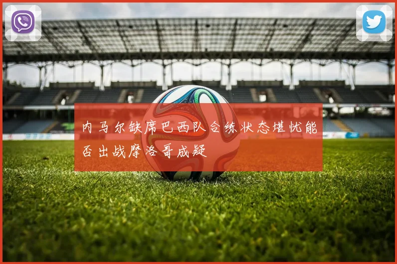内马尔缺席巴西队合练状态堪忧能否出战摩洛哥成疑