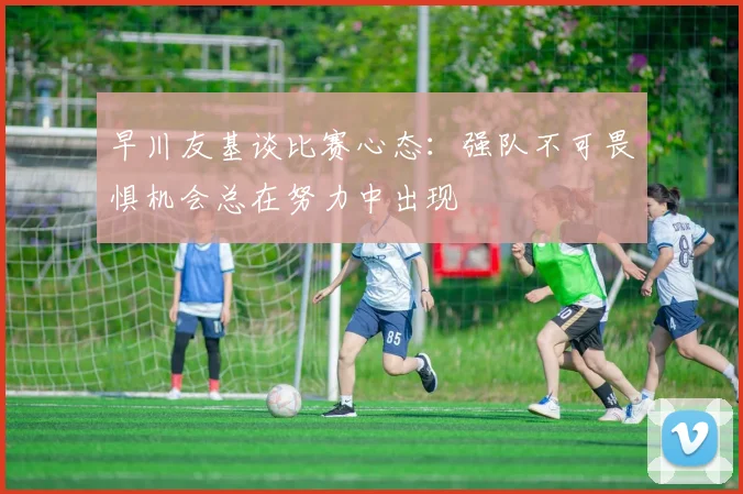 早川友基谈比赛心态：强队不可畏惧机会总在努力中出现
