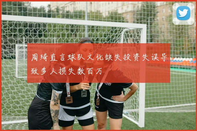 周琦直言球队文化缺失投资失误导致多人损失数百万