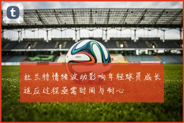 杜兰特情绪波动影响年轻球员成长适应过程亟需时间与耐心