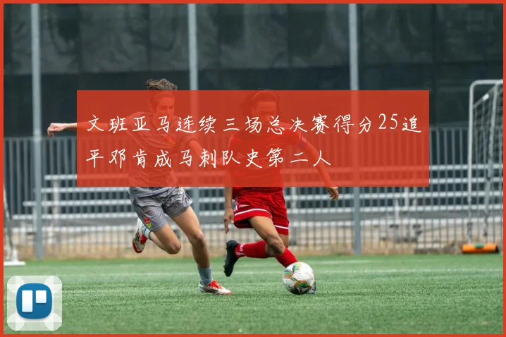 文班亚马连续三场总决赛得分25追平邓肯成马刺队史第二人