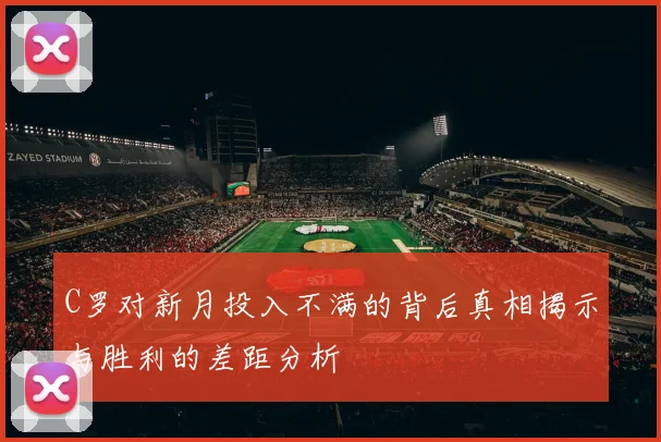 C罗对新月投入不满的背后真相揭示与胜利的差距分析
